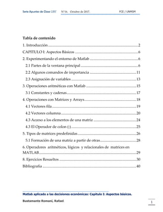 Serie Apuntes de Clase ΩΒΓ N°16. Octubre de 2017. FCE / UNMSM
Matlab aplicado a las decisiones económicas: Capitulo I: Aspectos básicos.
Bustamante Romaní, Rafael. 1
Tabla de contenido
1. Introducción .................................................................................................2
CAPITULO I: Aspectos Básicos ....................................................................6
2. Experimentando el entorno de Matlab ....................................................6
2.1 Partes de la ventana principal..............................................................6
2.2 Algunos comandos de importancia ..................................................11
2.3 Asignación de variables ......................................................................13
3. Operaciones aritméticas con Matlab ......................................................15
3.1 Constantes y cadenas...........................................................................17
4. Operaciones con Matrices y Arrays........................................................18
4.1 Vectores fila...........................................................................................19
4.2 Vectores columna.................................................................................20
4.3 Acceso a los elementos de una matriz ..............................................24
4.3 El Operador de colon (:) ......................................................................25
5. Tipos de matrices predefinidas ...............................................................26
5.1 Formación de una matriz a partir de otras.......................................28
6. Operadores aritméticos, lógicos y relacionales de matrices en
MATLAB.........................................................................................................29
8. Ejercicios Resueltos ...................................................................................30
Bibliografía .....................................................................................................40
 