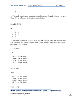 Serie Apuntes de Clase ΩΒΓ N°16. Octubre de 2017. FCE / UNMSM
Matlab aplicado a las decisiones económicas: Capitulo I: Aspectos básicos.
Bustamante Romaní, Rafael. 37
4 9
14. Formar la matriz A con los elementos de la intersección de la primera y tercera
fila de Z y las columnas séptima t novena inclusive. Luego crear un vector columna
I con los elementos de la antidiagonal de Z
>> A=Z(1:3, 7:9)
A =
1 0 0
0 1 0
0 0 1
15. Construir una matriz aleatoria K de orden 4x3. Luego invierta el orden de sus
filas utilizando el operador 2 puntos. Utilice algún comando de Matlab para realizar
el mismo procedimiento.
>> K = rand(4,3)
K =
0.8147 0.6324 0.9575
0.9058 0.0975 0.9649
0.1270 0.2785 0.1576
0.9134 0.5469 0.9706
>> K(4: -1:1,:)
ans =
0.9134 0.5469 0.9706
0.1270 0.2785 0.1576
0.9058 0.0975 0.9649
0.8147 0.6324 0.9575
>> flipud(K)
 