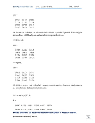 Serie Apuntes de Clase ΩΒΓ N°16. Octubre de 2017. FCE / UNMSM
Matlab aplicado a las decisiones económicas: Capitulo I: Aspectos básicos.
Bustamante Romaní, Rafael. 38
ans =
0.9134 0.5469 0.9706
0.1270 0.2785 0.1576
0.9058 0.0975 0.9649
0.8147 0.6324 0.9575
16. Invierta el orden de las columnas utilizando el operador 2 puntos. Utilice algún
comando de MATLAB para realizar el mismo procedimiento.
>> K(:,3:-1:1)
ans =
0.9575 0.6324 0.8147
0.9649 0.0975 0.9058
0.1576 0.2785 0.1270
0.9706 0.5469 0.9134
>> fliplr(K)
ans =
0.9575 0.6324 0.8147
0.9649 0.0975 0.9058
0.1576 0.2785 0.1270
0.9706 0.5469 0.9134
17. Halle la matriz L de orden 2x6 cuyas columnas resultan de tomar los elementos
de las columnas de K consecutivamente.
>> L = reshape(K,2,6)
L =
0.8147 0.1270 0.6324 0.2785 0.9575 0.1576
0.9058 0.9134 0.0975 0.5469 0.9649 0.9706
 