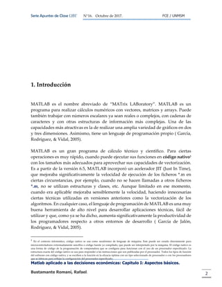 Serie Apuntes de Clase ΩΒΓ N°16. Octubre de 2017. FCE / UNMSM
Matlab aplicado a las decisiones económicas: Capitulo I: Aspectos básicos.
Bustamante Romaní, Rafael. 2
1. Introducción
MATLAB es el nombre abreviado de “MATrix LABoratory”. MATLAB es un
programa para realizar cálculos numéricos con vectores, matrices y arrays. Puede
también trabajar con números escalares ya sean reales o complejos, con cadenas de
caracteres y con otras estructuras de información más complejas. Una de las
capacidades más atractivas es la de realizar una amplia variedad de gráficos en dos
y tres dimensiones. Asimismo, tiene un lenguaje de programación propio ( García,
Rodríguez, & Vidal, 2005).
MATLAB es un gran programa de cálculo técnico y científico. Para ciertas
operaciones es muy rápido, cuando puede ejecutar sus funciones en código nativo1
con los tamaños más adecuados para aprovechar sus capacidades de vectorización.
Es a partir de la versión 6.5, MATLAB incorporó un acelerador JIT (Just In Time),
que mejoraba significativamente la velocidad de ejecución de los ficheros *.m en
ciertas circunstancias, por ejemplo, cuando no se hacen llamadas a otros ficheros
*.m, no se utilizan estructuras y clases, etc. Aunque limitado en ese momento,
cuando era aplicable mejoraba sensiblemente la velocidad, haciendo innecesarias
ciertas técnicas utilizadas en versiones anteriores como la vectorización de los
algoritmos. En cualquier caso, el lenguaje de programación de MATLAB es una muy
buena herramienta de alto nivel para desarrollar aplicaciones técnicas, fácil de
utilizar y que, como ya se ha dicho, aumenta significativamente la productividad de
los programadores respecto a otros entornos de desarrollo ( García de Jalón,
Rodríguez, & Vidal, 2005).
1
En el contexto informático, código nativo se usa como seudónimo de lenguaje de máquina. Este puede ser creado directamente para
microcontroladores extremadamente sencillos o código fuente ya compilado, que puede ser interpretado por la máquina. El código nativo es
una forma de código de la programación de computadora que se configura para funcionar con el uso de un procesador especificado. La
estructura exacta del código nativo se usa para responder a las instrucciones que son publicadas por el procesador. Todos los tipos de función
del software con código nativo, y se escriben a la función en la eficacia óptima con un tipo seleccionado de procesador o con los procesadores
que se fabrican para reflejar la configuración del procesador especificado.
 