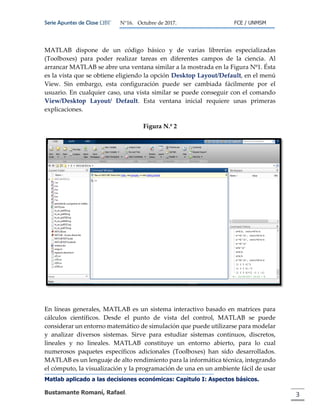 Serie Apuntes de Clase ΩΒΓ N°16. Octubre de 2017. FCE / UNMSM
Matlab aplicado a las decisiones económicas: Capitulo I: Aspectos básicos.
Bustamante Romaní, Rafael. 3
MATLAB dispone de un código básico y de varias librerías especializadas
(Toolboxes) para poder realizar tareas en diferentes campos de la ciencia. Al
arrancar MATLAB se abre una ventana similar a la mostrada en la Figura Nº1. Ésta
es la vista que se obtiene eligiendo la opción Desktop Layout/Default, en el menú
View. Sin embargo, esta configuración puede ser cambiada fácilmente por el
usuario. En cualquier caso, una vista similar se puede conseguir con el comando
View/Desktop Layout/ Default. Esta ventana inicial requiere unas primeras
explicaciones.
Figura N.º 2
En líneas generales, MATLAB es un sistema interactivo basado en matrices para
cálculos científicos. Desde el punto de vista del control, MATLAB se puede
considerar un entorno matemático de simulación que puede utilizarse para modelar
y analizar diversos sistemas. Sirve para estudiar sistemas continuos, discretos,
lineales y no lineales. MATLAB constituye un entorno abierto, para lo cual
numerosos paquetes específicos adicionales (Toolboxes) han sido desarrollados.
MATLAB es un lenguaje de alto rendimiento para la informática técnica, integrando
el cómputo, la visualización y la programación de una en un ambiente fácil de usar
 