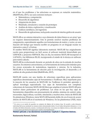 Serie Apuntes de Clase ΩΒΓ N°16. Octubre de 2017. FCE / UNMSM
Matlab aplicado a las decisiones económicas: Capitulo I: Aspectos básicos.
Bustamante Romaní, Rafael. 4
en el que los problemas y las soluciones se expresan en notación matemática.
(MathWorks, 2017), sus usos comunes incluyen:
 Matemáticas y computación
 Desarrollo de algoritmos
 Adquisición de datos
 Modelado, simulación y creación de prototipos
 Análisis de datos, exploración y visualización
 Gráficos científicos y de ingeniería
 Desarrollo de aplicaciones, incluyendo creación de interfaz gráfica de usuario
MATLAB es un sistema interactivo cuyo elemento de datos básico es un array2 que
no requiere dimensionamiento. Esto le permite resolver muchos problemas de
computación, especialmente aquellos con formulaciones de matriz y vector, en una
fracción del tiempo que tomaría escribir un programa en un lenguaje escalar no
interactivo como C o Fortran.
El nombre MATLAB significa laboratorio matricial. MATLAB fue originalmente
escrito para proporcionar un fácil acceso al software matricial desarrollado por
LINPACK y proyectos EISPACK. Hoy en día, los motores MATLAB incorporan el
LAPACK y las bibliotecas BLAS, incorporando el estado de la técnica en software
para matriz cálculo.
MATLAB ha evolucionado durante un período de años con la entrada de muchos
usuarios. En entornos universitarios, es la herramienta de instrucción estándar para
los cursos avanzados de matemáticas, ingeniería y ciencias. En la industria,
MATLAB es la herramienta de elección para la investigación, el desarrollo y el
análisis de alta productividad (MathWorks, 2017).
MATLAB cuenta con una familia de soluciones específicas para aplicaciones
específicas denominadas cajas de herramientas o Toolboxes. Muy importante para
la mayoría de los usuarios de MATLAB, los Toolboxes le permiten aprender y
aplicar tecnología especializada. Las cajas de herramientas son completas
colecciones de funciones MATLAB (M-files) que amplían el entorno MATLAB para
resolver clases particulares de problemas. Las áreas en las que hay cajas de
herramientas disponibles son procesamiento de señales, sistemas de control, redes
neuronales, lógica difusa, wavelets, simulación y muchos otros. Inicio de MATLAB
En plataformas Windows, inicie MATLAB haciendo doble clic en el icono de acceso
directo de MATLAB en el escritorio de Windows. En las plataformas UNIX, inicie
2
Un array es un medio de guardar un conjunto de objetos de la misma clase. Se accede a cada elemento
individual del array mediante un número entero denominado índice. 0 es el índice del primer elemento y n-1 es
el índice del último elemento, siendo n, la dimensión del array. Los arrays son objetos en Java y como tales vamos
a ver los pasos que hemos de seguir para usarlos convenientemente
 