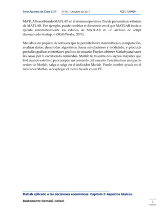Serie Apuntes de Clase ΩΒΓ N°16. Octubre de 2017. FCE / UNMSM
Matlab aplicado a las decisiones económicas: Capitulo I: Aspectos básicos.
Bustamante Romaní, Rafael. 5
MATLAB escribiendo MATLAB en el sistema operativo. Puede personalizar el inicio
de MATLAB. Por ejemplo, puede cambiar el directorio en el que MATLAB inicia o
ejecuta automáticamente los estados de MATLAB en un archivo de script
denominado startup.m (MathWorks, 2017).
Matlab es un paquete de software que te permite hacer matemáticas y computación,
analizar datos, desarrollar algoritmos, hacer simulaciones y modelado, y producir
pantallas gráficas e interfaces gráficas de usuario. Puedes obtener Matlab para hacer
las cosas por ti escribiendo comandos. Matlab te muestra dos signos mayores que
(>>) cuando esté listo para aceptar un comando del usuario. Para finalizar un tipo de
sesión de Matlab, salga o salga en el indicador Matlab. Puede escribir ayuda en el
indicador Matlab, o desplegar el menú Ayuda en un PC.
 