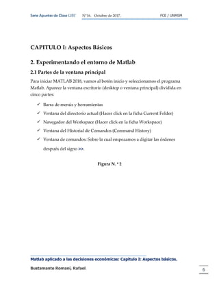 Serie Apuntes de Clase ΩΒΓ N°16. Octubre de 2017. FCE / UNMSM
Matlab aplicado a las decisiones económicas: Capitulo I: Aspectos básicos.
Bustamante Romaní, Rafael. 6
CAPITULO I: Aspectos Básicos
2. Experimentando el entorno de Matlab
2.1 Partes de la ventana principal
Para iniciar MATLAB 2018, vamos al botón inicio y seleccionamos el programa
Matlab. Aparece la ventana escritorio (desktop o ventana principal) dividida en
cinco partes:
 Barra de menús y herramientas
 Ventana del directorio actual (Hacer click en la ficha Current Folder)
 Navegador del Workspace (Hacer click en la ficha Workspace)
 Ventana del Historial de Comandos (Command History)
 Ventana de comandos: Sobre la cual empezamos a digitar las órdenes
después del signo >>.
Figura N. ª 2
 