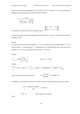 APUNTES DE CLASES (UNS) MECANICA DE FLUIDOS II ING. HUGO AMADO ROJAS RUBIO
16
dispone de una calculadora programable, por esta razón en 1976 P. K. Swamee y A. K. Jain, propusieron la
siguiente expresión explícita para el cálculo del factor de fricción:
Esta ecuación es aplicable dentro de los siguientes rangos:
Se recomienda utilizar esta ecuación para obtener el valor inicial de f y luego ser utilizado en la ecuación de
Colebrook - White
Ejemplo:
Un canal muy ancho que tiene una pendiente S = 2 x 10-4
, conduce agua con un tirante de flujo h = 2 m. Se
requiere calcular la velocidad media V , considerando que el revestimiento del canal es de concreto liso
acabado( a = 3 x 10-4
m) y la viscosidad relativa del agua = 10-6
m2
/seg.
Solución:
,
7
6
18












H
seg
m
R
Log
C Chezy: V = C S
RH
También:
6
.
11
*



V
, donde
seg
m
x
x
x
x
S
gR
T
V H
2
4
0
* 10
26
.
6
10
2
2
8
.
9 






Luego, el espesor de la sub capa laminar es: m
x
x
x 4
2
6
10
85
.
1
10
26
.
6
10
6
.
11 





Comprobamos si el revestimiento del canal se comporta como una superficie hidráulicamente lisa o rugosa:
5
56
.
37
10
10
6
10
26
.
6
*
6
4
2



 


x
x
x
k
V
37.56 < 70  Tipo de superficie en transición
Luego :
 