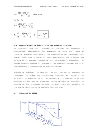 APUNTES DE CLASES (UNS) MECANICA DE FLUIDOS II ING. HUGO AMADO ROJAS RUBIO
25
Pc1 =
 
g
V
x
D
L
L
f
2
2


(Tubo recto)
Pc1 = Pc + Pca
Pc1 =
 
g
V
K
g
V
x
D
L
f
a
2
2
2
2

g
V
Ka
2
2
=
 
g
V
x
D
L
f
2
2


f
D
K
L a


4.3 PROCEDIMIENTO DE ANÁLISIS DE LAS TUBERÍAS SIMPLES:
Se considera que las tuberías se componen de elementos y
componentes. Básicamente, los elementos de tubos son tramos de
tubos de diámetro constante y los componentes son válvulas, tes,
codos, reductores o cualquier otro dispositivo que provoque una
pérdida en el sistema. Además de los componentes y elementos, las
bombas agregan energía al sistema y las turbinas extraen energía.
Los elementos y componentes se unen en juntas.
Después de analizar las pérdidas, se analizan varios sistemas de
tuberías, incluidas configuraciones ramales, en serie y en
paralelo. La atención se dirige después a sistemas de redes más
amplios, en los que se presentan varios métodos de solución. La
mayoría de los problemas de tuberías analizados son aquellos en
los que la descarga es la variable desconocida.
a) TUBERÍAS EL SERIE
 