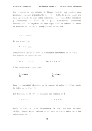 APUNTES DE CLASES (UNS) MECANICA DE FLUIDOS II ING. HUGO AMADO ROJAS RUBIO
45
Por tratarse de una tubería de fierro fundido, que conduce agua
podríamos suponer inicialmente f1 = f2 = 0.02. Se puede tener una
idea aproximada de este valor calculando las rugosidades relativas
y observando el valor de f para turbulencia plenamente
desarrollada. El objetivo de esta suposición es obtener el orden
de magnitud del valor V2. Reemplazando se obtiene,
V2 = 3.36 m/s
Lo que significa
V1 = 7.56 m/s
Considerando que para 20ºC la viscosidad cinemática es 10-6
m2
/s
Los números de Reynolds son,
Re1 = 1.15 x 106
Re2 = 7.7 x 105
Y las rugosidades relativas,
0016
.
0
1

D
k
0011
.
0
2

D
k
Para la rugosidad absoluta se ha tomado el valor 0.00025m, según
la tabla de la Pág. 86
Del Diagrama de Moody, se obtienen los valores de f
f1 = 0.022 f2 = 0.0205
Estos valores difieren ligeramente de que habíamos supuesto
(0.02). Usando estos valores calculamos un nuevo valor para las
velocidades en (2):
 