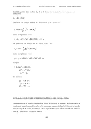 APUNTES DE CLASES (UNS) MECANICA DE FLUIDOS II ING. HUGO AMADO ROJAS RUBIO
53
Sustituyendo los datos f, L y D Para el conducto filtrante se
obtiene:
2
0
52
.
2112 Q
hfo 
perdida de carga entre el estanque y el nudo es
2
2
5
78
.
1718
0827
.
0 Q
Q
D
fL
hf 

debe cumplirse que:
m
Q
Q
h
h fo
f 15
52
.
2112
78
.
1718
2
0
2




la perdida de carga en el otro ramal es:
2
1
2
1
5
1 46
.
3621
0827
.
0 Q
Q
D
fL
hf 

debe cumplirse que:
m
Q
Q
h
h fo
f 15
78
.
1718
6
.
3621 2
2
1
1 



luego:
1
0
2
1
2
0
2
1
2
0
31
.
1
7173
.
1
46
.
3621
52
.
2112
Q
Q
Q
Q
Q
Q



De donde:
s
l
Q
s
l
Q
s
l
Q
O /
8
.
44
/
0
.
79
/
2
.
34
1



4.6 TRAZADO DE LÍNEAS DE NIVELES PIEZOMÉTRICOS Y DE ENERGÍA TOTAL.
Funcionamiento de las tuberías.- En general los niveles piezométricos se refieren a la presión relativa no
considerando la presión atmosférica, salvo en los casos en que sea menester hacerlo. Existen por lo tanto dos
líneas de carga: la de niveles piezométricos y de la carga absoluta, que se obtiene sumando a la anterior la
altura

o
P , representativa de la presión exterior.
 