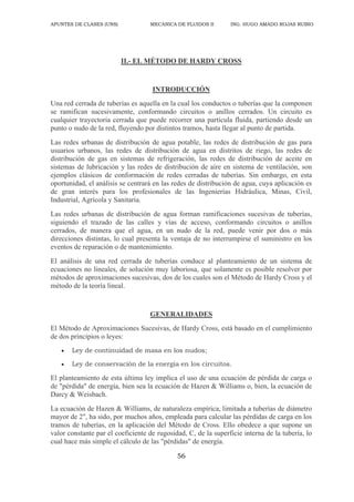 APUNTES DE CLASES (UNS) MECANICA DE FLUIDOS II ING. HUGO AMADO ROJAS RUBIO
56
II.- EL MÉTODO DE HARDY CROSS
INTRODUCCIÓN
Una red cerrada de tuberías es aquella en la cual los conductos o tuberías que la componen
se ramifican sucesivamente, conformando circuitos o anillos cerrados. Un circuito es
cualquier trayectoria cerrada que puede recorrer una partícula fluida, partiendo desde un
punto o nudo de la red, fluyendo por distintos tramos, hasta llegar al punto de partida.
Las redes urbanas de distribución de agua potable, las redes de distribución de gas para
usuarios urbanos, las redes de distribución de agua en distritos de riego, las redes de
distribución de gas en sistemas de refrigeración, las redes de distribución de aceite en
sistemas de lubricación y las redes de distribución de aire en sistema de ventilación, son
ejemplos clásicos de conformación de redes cerradas de tuberías. Sin embargo, en esta
oportunidad, el análisis se centrará en las redes de distribución de agua, cuya aplicación es
de gran interés para los profesionales de las Ingenierías Hidráulica, Minas, Civil,
Industrial, Agrícola y Sanitaria.
Las redes urbanas de distribución de agua forman ramificaciones sucesivas de tuberías,
siguiendo el trazado de las calles y vías de acceso, conformando circuitos o anillos
cerrados, de manera que el agua, en un nudo de la red, puede venir por dos o más
direcciones distintas, lo cual presenta la ventaja de no interrumpirse el suministro en los
eventos de reparación o de mantenimiento.
El análisis de una red cerrada de tuberías conduce al planteamiento de un sistema de
ecuaciones no lineales, de solución muy laboriosa, que solamente es posible resolver por
métodos de aproximaciones sucesivas, dos de los cuales son el Método de Hardy Cross y el
método de la teoría lineal.
GENERALIDADES
El Método de Aproximaciones Sucesivas, de Hardy Cross, está basado en el cumplimiento
de dos principios o leyes:
 Ley de continuidad de masa en los nudos;
 Ley de conservación de la energía en los circuitos.
El planteamiento de esta última ley implica el uso de una ecuación de pérdida de carga o
de "pérdida" de energía, bien sea la ecuación de Hazen & Williams o, bien, la ecuación de
Darcy & Weisbach.
La ecuación de Hazen & Williams, de naturaleza empírica, limitada a tuberías de diámetro
mayor de 2", ha sido, por muchos años, empleada para calcular las pérdidas de carga en los
tramos de tuberías, en la aplicación del Método de Cross. Ello obedece a que supone un
valor constante par el coeficiente de rugosidad, C, de la superficie interna de la tubería, lo
cual hace más simple el cálculo de las "pérdidas" de energía.
 