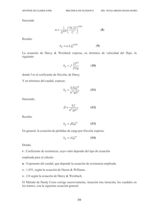 APUNTES DE CLASES (UNS) MECANICA DE FLUIDOS II ING. HUGO AMADO ROJAS RUBIO
59
Haciendo
(8)
Resulta:
(9)
La ecuación de Darcy & Weisbach expresa, en términos de velocidad del flujo, la
siguiente:
(10)
donde f es el coeficiente de fricción, de Darcy
Y en términos del caudal, expresa:
(11)
Haciendo;
(12)
Resulta:
(13)
En general, la ecuación de pérdidas de carga por fricción expresa:
(14)
Donde,
r : Coeficiente de resistencia, cuyo valor depende del tipo de ecuación
empleada para el cálculo.
n : Exponente del caudal, que depende la ecuación de resistencia empleada.
n : 1.851, según la ecuación de Hazen & Williams.
n : 2.0 según la ecuación de Darcy & Weisbach.
El Método de Hardy Cross corrige sucesivamente, iteración tras iteración, los caudales en
los tramos, con la siguiente ecuación general:
 