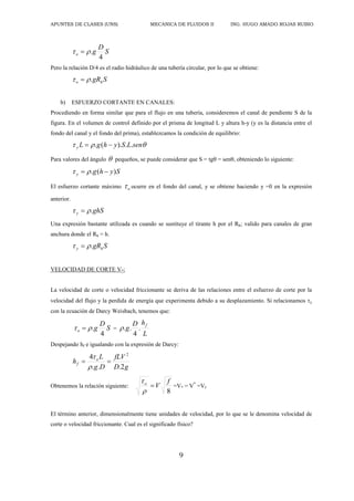 APUNTES DE CLASES (UNS) MECANICA DE FLUIDOS II ING. HUGO AMADO ROJAS RUBIO
9
S
D
g
o
4
.

 
Pero la relación D/4 es el radio hidráulico de una tubería circular, por lo que se obtiene:
S
gRh
o .

 
b) ESFUERZO CORTANTE EN CANALES:
Procediendo en forma similar que para el flujo en una tubería, consideremos el canal de pendiente S de la
figura. En el volumen de control definido por el prisma de longitud L y altura h-y (y es la distancia entre el
fondo del canal y el fondo del prima), establezcamos la condición de equilibrio:


 sen
L
S
y
h
g
L
y .
.
).
(
. 

Para valores del ángulo  pequeños, se puede considerar que S = tg = sen, obteniendo lo siguiente:
S
y
h
g
y )
(
. 
 

El esfuerzo cortante máximo o
 ocurre en el fondo del canal, y se obtiene haciendo y =0 en la expresión
anterior.
ghS
y .

 
Una expresión bastante utilizada es cuando se sustituye el tirante h por el Rh; valido para canales de gran
anchura donde el Rh = h.
S
gRh
y .

 
VELOCIDAD DE CORTE V*:
La velocidad de corte o velocidad friccionante se deriva de las relaciones entre el esfuerzo de corte por la
velocidad del flujo y la perdida de energía que experimenta debido a su desplazamiento. Si relacionamos y
con la ecuación de Darcy Weisbach, tenemos que:
S
D
g
o
4
.

  =
L
h
D
g
f
.
4
.
.

Despejando hf e igualando con la expresión de Darcy:
g
D
fLV
D
g
L
h o
f
2
.
.
.
4 2




Obtenemos la relación siguiente:
8
f
V
o



=V* = V*
=Vf
El término anterior, dimensionalmente tiene unidades de velocidad, por lo que se le denomina velocidad de
corte o velocidad friccionante. Cual es el significado físico?
 