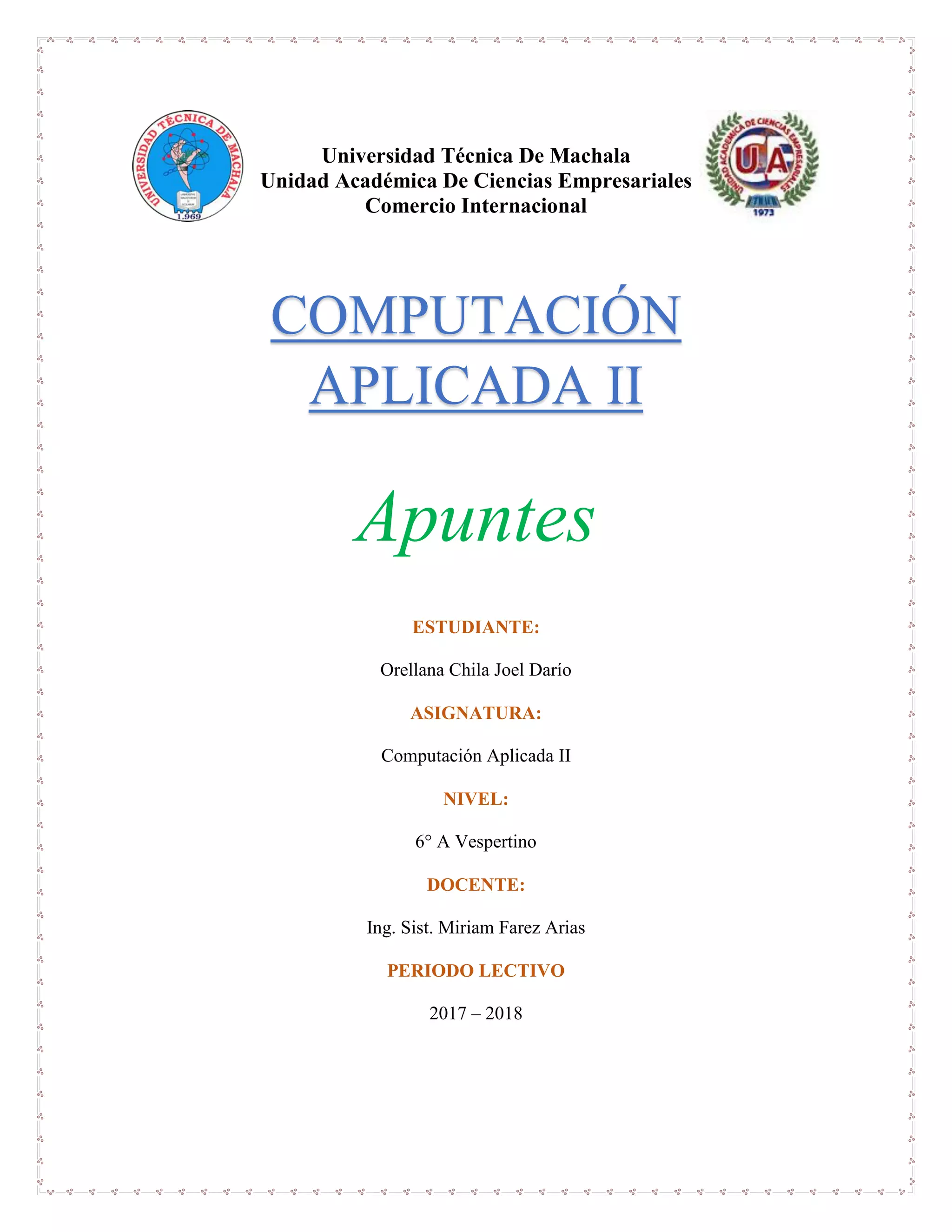 Universidad Técnica De Machala
Unidad Académica De Ciencias Empresariales
Comercio Internacional
Apuntes
ESTUDIANTE:
Orellana Chila Joel Darío
ASIGNATURA:
Computación Aplicada II
NIVEL:
6° A Vespertino
DOCENTE:
Ing. Sist. Miriam Farez Arias
PERIODO LECTIVO
2017 – 2018
COMPUTACIÓN
APLICADA II
 