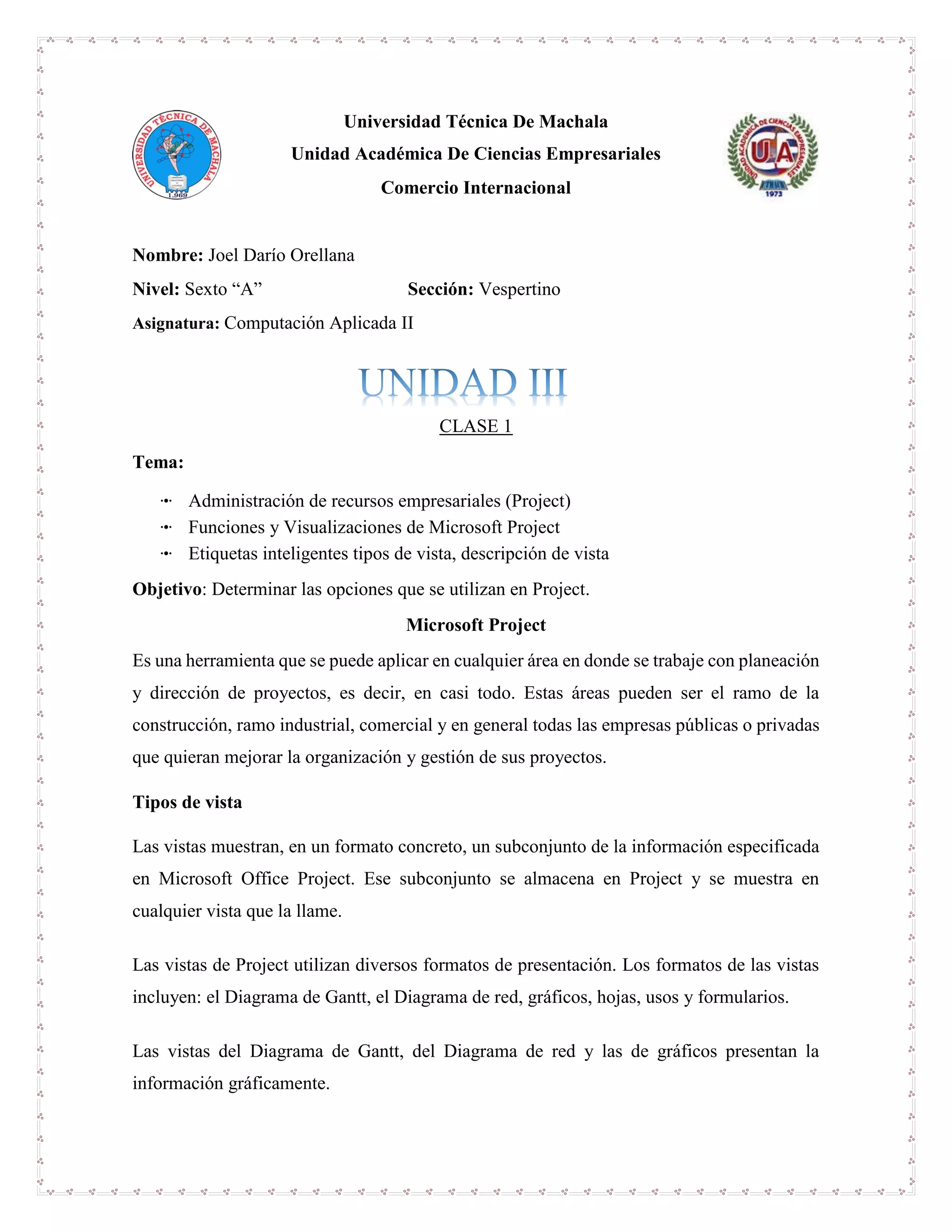 Universidad Técnica De Machala
Unidad Académica De Ciencias Empresariales
Comercio Internacional
Nombre: Joel Darío Orellana
Nivel: Sexto “A” Sección: Vespertino
Asignatura: Computación Aplicada II
CLASE 1
Tema:
ꔹ Administración de recursos empresariales (Project)
ꔹ Funciones y Visualizaciones de Microsoft Project
ꔹ Etiquetas inteligentes tipos de vista, descripción de vista
Objetivo: Determinar las opciones que se utilizan en Project.
Microsoft Project
Es una herramienta que se puede aplicar en cualquier área en donde se trabaje con planeación
y dirección de proyectos, es decir, en casi todo. Estas áreas pueden ser el ramo de la
construcción, ramo industrial, comercial y en general todas las empresas públicas o privadas
que quieran mejorar la organización y gestión de sus proyectos.
Tipos de vista
Las vistas muestran, en un formato concreto, un subconjunto de la información especificada
en Microsoft Office Project. Ese subconjunto se almacena en Project y se muestra en
cualquier vista que la llame.
Las vistas de Project utilizan diversos formatos de presentación. Los formatos de las vistas
incluyen: el Diagrama de Gantt, el Diagrama de red, gráficos, hojas, usos y formularios.
Las vistas del Diagrama de Gantt, del Diagrama de red y las de gráficos presentan la
información gráficamente.
 
