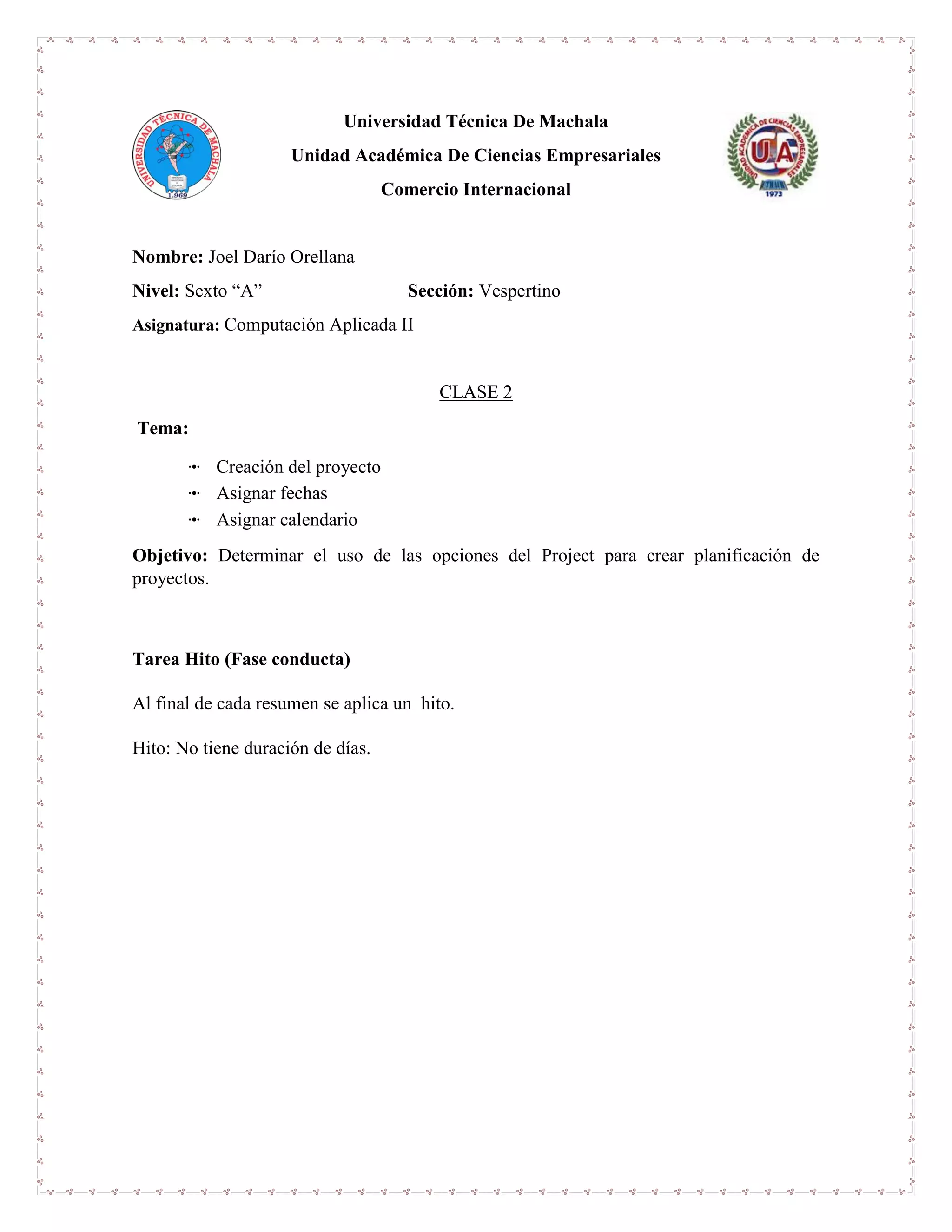 Universidad Técnica De Machala
Unidad Académica De Ciencias Empresariales
Comercio Internacional
Nombre: Joel Darío Orellana
Nivel: Sexto “A” Sección: Vespertino
Asignatura: Computación Aplicada II
CLASE 2
Tema:
ꔹ Creación del proyecto
ꔹ Asignar fechas
ꔹ Asignar calendario
Objetivo: Determinar el uso de las opciones del Project para crear planificación de
proyectos.
Tarea Hito (Fase conducta)
Al final de cada resumen se aplica un hito.
Hito: No tiene duración de días.
 