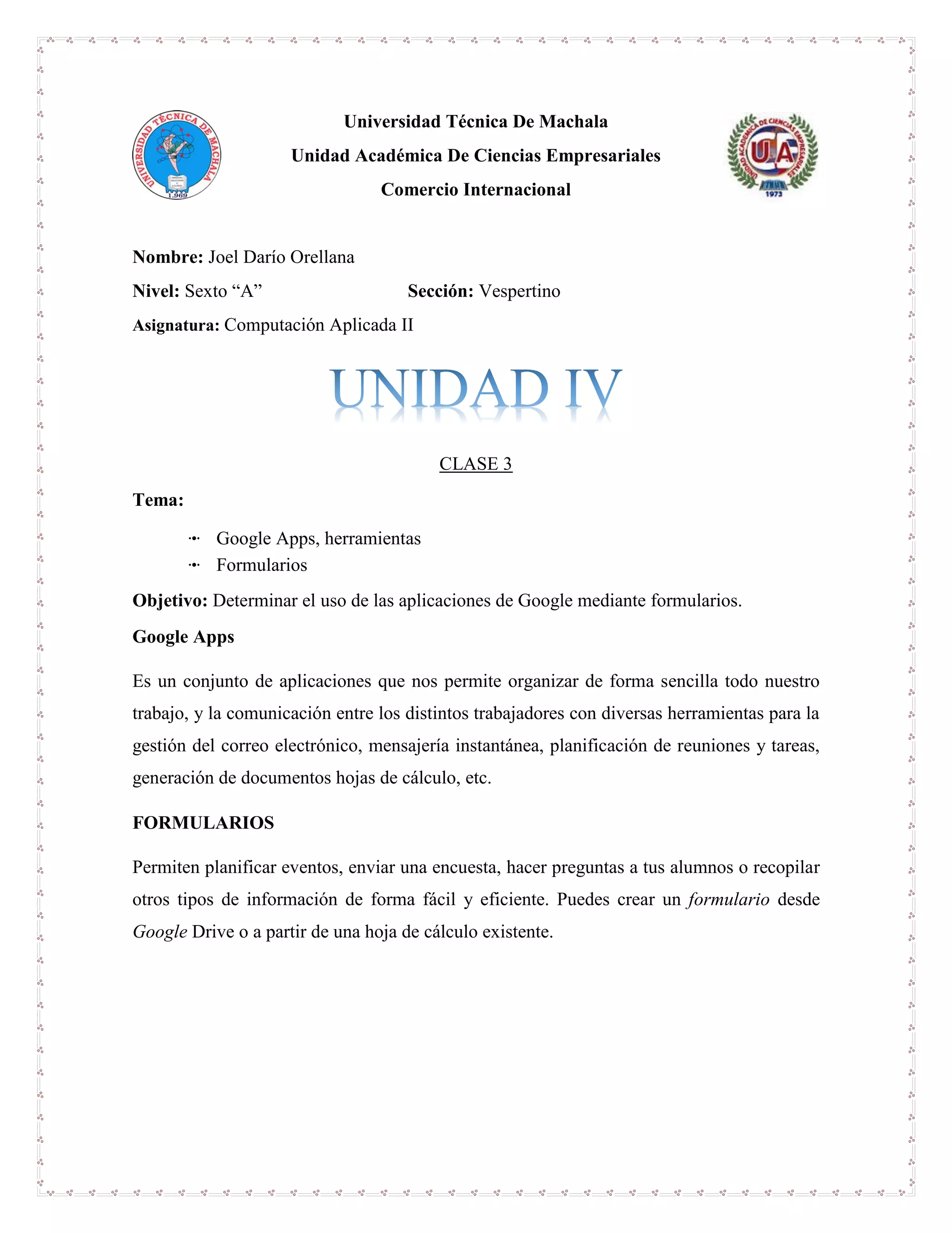 Universidad Técnica De Machala
Unidad Académica De Ciencias Empresariales
Comercio Internacional
Nombre: Joel Darío Orellana
Nivel: Sexto “A” Sección: Vespertino
Asignatura: Computación Aplicada II
CLASE 3
Tema:
ꔹ Google Apps, herramientas
ꔹ Formularios
Objetivo: Determinar el uso de las aplicaciones de Google mediante formularios.
Google Apps
Es un conjunto de aplicaciones que nos permite organizar de forma sencilla todo nuestro
trabajo, y la comunicación entre los distintos trabajadores con diversas herramientas para la
gestión del correo electrónico, mensajería instantánea, planificación de reuniones y tareas,
generación de documentos hojas de cálculo, etc.
FORMULARIOS
Permiten planificar eventos, enviar una encuesta, hacer preguntas a tus alumnos o recopilar
otros tipos de información de forma fácil y eficiente. Puedes crear un formulario desde
Google Drive o a partir de una hoja de cálculo existente.
 
