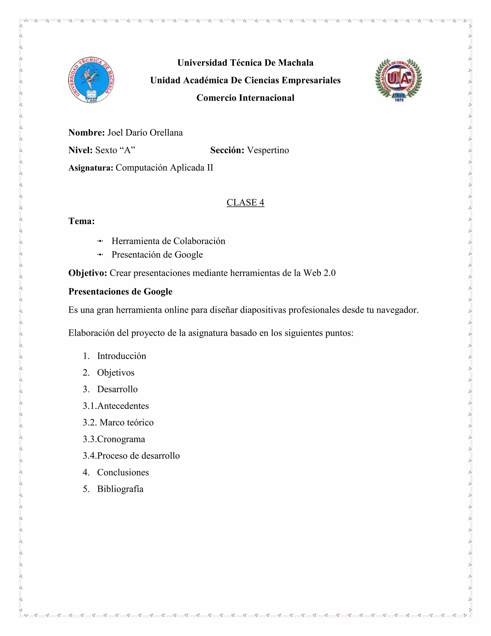 Universidad Técnica De Machala
Unidad Académica De Ciencias Empresariales
Comercio Internacional
Nombre: Joel Darío Orellana
Nivel: Sexto “A” Sección: Vespertino
Asignatura: Computación Aplicada II
CLASE 4
Tema:
ꔹ Herramienta de Colaboración
ꔹ Presentación de Google
Objetivo: Crear presentaciones mediante herramientas de la Web 2.0
Presentaciones de Google
Es una gran herramienta online para diseñar diapositivas profesionales desde tu navegador.
Elaboración del proyecto de la asignatura basado en los siguientes puntos:
1. Introducción
2. Objetivos
3. Desarrollo
3.1.Antecedentes
3.2. Marco teórico
3.3.Cronograma
3.4.Proceso de desarrollo
4. Conclusiones
5. Bibliografía
 