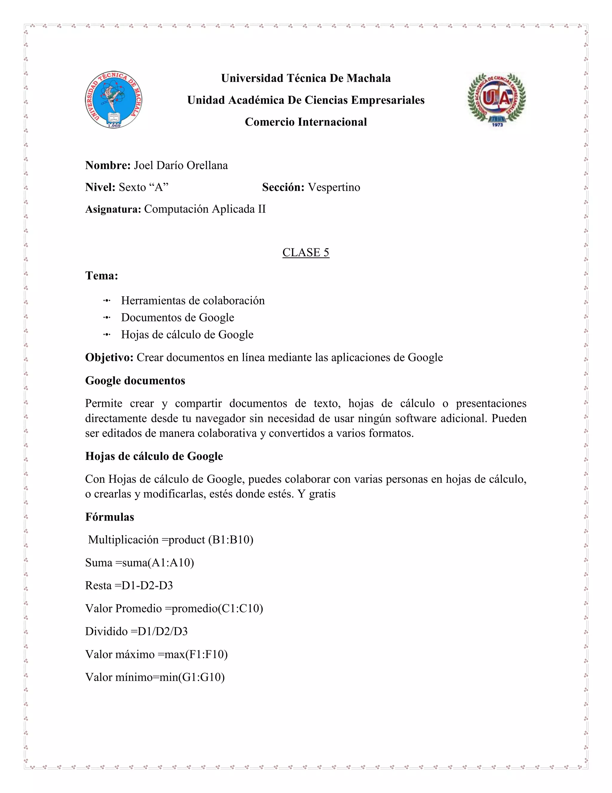 Universidad Técnica De Machala
Unidad Académica De Ciencias Empresariales
Comercio Internacional
Nombre: Joel Darío Orellana
Nivel: Sexto “A” Sección: Vespertino
Asignatura: Computación Aplicada II
CLASE 5
Tema:
ꔹ Herramientas de colaboración
ꔹ Documentos de Google
ꔹ Hojas de cálculo de Google
Objetivo: Crear documentos en línea mediante las aplicaciones de Google
Google documentos
Permite crear y compartir documentos de texto, hojas de cálculo o presentaciones
directamente desde tu navegador sin necesidad de usar ningún software adicional. Pueden
ser editados de manera colaborativa y convertidos a varios formatos.
Hojas de cálculo de Google
Con Hojas de cálculo de Google, puedes colaborar con varias personas en hojas de cálculo,
o crearlas y modificarlas, estés donde estés. Y gratis
Fórmulas
Multiplicación =product (B1:B10)
Suma =suma(A1:A10)
Resta =D1-D2-D3
Valor Promedio =promedio(C1:C10)
Dividido =D1/D2/D3
Valor máximo =max(F1:F10)
Valor mínimo=min(G1:G10)
 