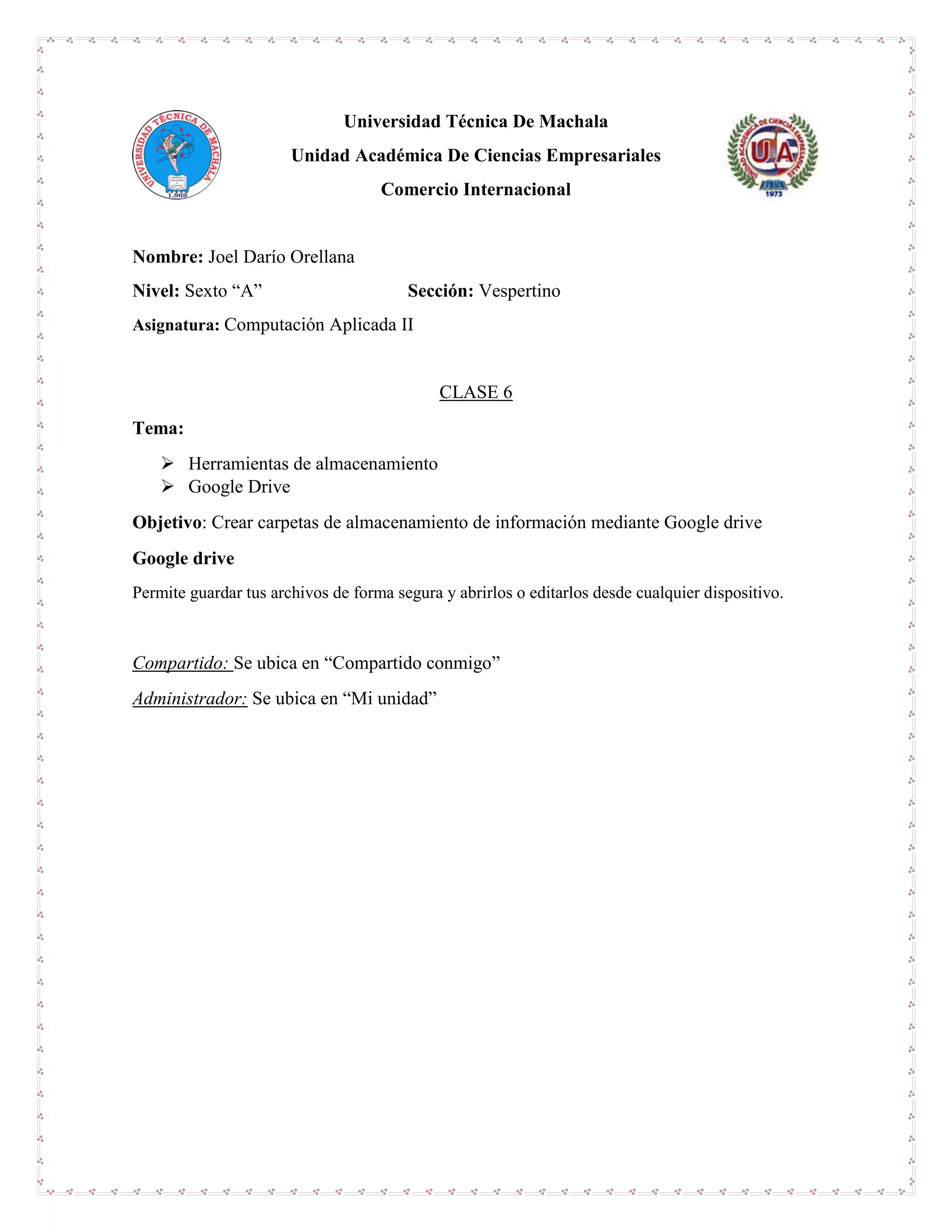 Universidad Técnica De Machala
Unidad Académica De Ciencias Empresariales
Comercio Internacional
Nombre: Joel Darío Orellana
Nivel: Sexto “A” Sección: Vespertino
Asignatura: Computación Aplicada II
CLASE 6
Tema:
 Herramientas de almacenamiento
 Google Drive
Objetivo: Crear carpetas de almacenamiento de información mediante Google drive
Google drive
Permite guardar tus archivos de forma segura y abrirlos o editarlos desde cualquier dispositivo.
Compartido: Se ubica en “Compartido conmigo”
Administrador: Se ubica en “Mi unidad”
 