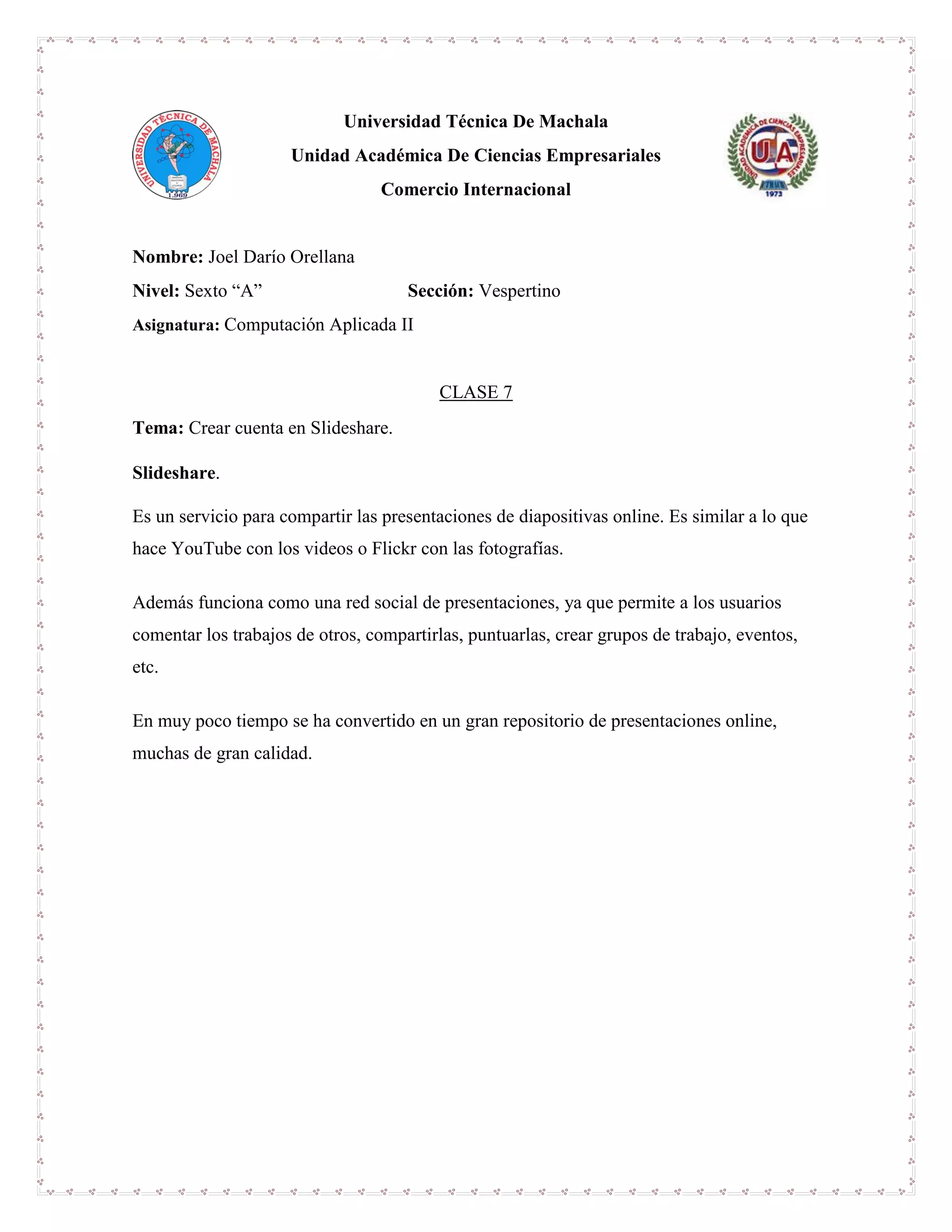 Universidad Técnica De Machala
Unidad Académica De Ciencias Empresariales
Comercio Internacional
Nombre: Joel Darío Orellana
Nivel: Sexto “A” Sección: Vespertino
Asignatura: Computación Aplicada II
CLASE 7
Tema: Crear cuenta en Slideshare.
Slideshare.
Es un servicio para compartir las presentaciones de diapositivas online. Es similar a lo que
hace YouTube con los videos o Flickr con las fotografías.
Además funciona como una red social de presentaciones, ya que permite a los usuarios
comentar los trabajos de otros, compartirlas, puntuarlas, crear grupos de trabajo, eventos,
etc.
En muy poco tiempo se ha convertido en un gran repositorio de presentaciones online,
muchas de gran calidad.
 