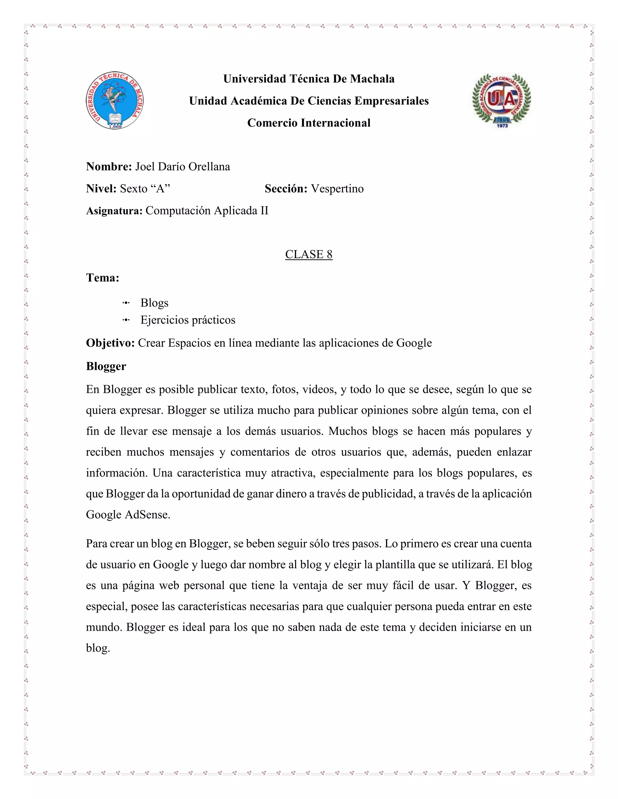 Universidad Técnica De Machala
Unidad Académica De Ciencias Empresariales
Comercio Internacional
Nombre: Joel Darío Orellana
Nivel: Sexto “A” Sección: Vespertino
Asignatura: Computación Aplicada II
CLASE 8
Tema:
ꔹ Blogs
ꔹ Ejercicios prácticos
Objetivo: Crear Espacios en línea mediante las aplicaciones de Google
Blogger
En Blogger es posible publicar texto, fotos, videos, y todo lo que se desee, según lo que se
quiera expresar. Blogger se utiliza mucho para publicar opiniones sobre algún tema, con el
fin de llevar ese mensaje a los demás usuarios. Muchos blogs se hacen más populares y
reciben muchos mensajes y comentarios de otros usuarios que, además, pueden enlazar
información. Una característica muy atractiva, especialmente para los blogs populares, es
que Blogger da la oportunidad de ganar dinero a través de publicidad, a través de la aplicación
Google AdSense.
Para crear un blog en Blogger, se beben seguir sólo tres pasos. Lo primero es crear una cuenta
de usuario en Google y luego dar nombre al blog y elegir la plantilla que se utilizará. El blog
es una página web personal que tiene la ventaja de ser muy fácil de usar. Y Blogger, es
especial, posee las características necesarias para que cualquier persona pueda entrar en este
mundo. Blogger es ideal para los que no saben nada de este tema y deciden iniciarse en un
blog.
 