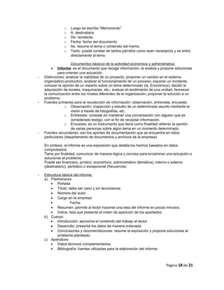 o Luego se escribe “Memorando”
o A: destinatario
o De: remitente.
o Fecha: fecha del documento.
o As: resume el tema o contenido del memo.
o Texto: puede constar de tantos párrafos como sean necesarios y se entra
directamente al tema.
Documentos básicos de la actividad económica y administrativa.
• Informe: es el documento que recoge información, la analiza y propone soluciones
para orientar una actuación.
- Distinciones: analizar la viabilidad de un proyecto; proponer un cambio en el sistema
organizativo-productivo; analizar el funcionamiento de un proceso; exponer un incidente;
conocer la opinión de un experto sobre un tema determinado (ej. Económico); decidir la
adquisición de locales, maquinarias, etc.; evaluar el rendimiento de una unidad; favorecer
la comunicación entre los niveles diferentes de la organización; proponer la solución a un
problema.
- Fuentes primarias para la recolección de información: observación, entrevista, encuesta.
o Observación: inspección y estudio de un determinado asunto mediante la
visión a través de fotografías, etc.
o Entrevista: consiste en mantener una conversación con alguien que es
considerado testigo, con el fin de recopilar información.
o Encuesta: es un instrumento que tiene como finalidad obtener la opinión
de varias personas sobre algún tema en un momento determinado.
- Fuentes secundarias: son los aportes de documentación que se encuentra en sitios
particulares (departamento de documentos y archivos de la empresa)
En síntesis, el informe es una exposición que detalla los hechos basados en datos
comprobados.
Tiene por finalidad; comunicar de manera lógica y concisa para encaminar una actuación o
solucionar el problema.
Puede ser financiero, jurídico, económico, administrativo (temática), interno o externo
(destinatario), periódico o excepcional (frecuencia).
- Estructura básica del informe:
a) Preliminares:
• Portada
• Título: debe ser claro y sin tecnicismos
• Nombre del autor
• Cargo en la empresa
• Fecha
• Resumen: permite al lector hacerse una idea del informe en pocos minutos.
• Índice: lista que presenta el orden de aparición de los apartados.
b) Cuerpo:
• Introducción: aproxima el contenido del trabajo al lector
• Desarrollo: presenta los datos de manera ordenada.
• Conclusiones y recomendaciones: resume la exposición y propone soluciones al
problema planteado.
c) Apéndices:
• Datos técnicos complementarios.
• Bibliografía: fuentes utilizadas para la elaboración del informe.
Página 18 de 21
 
