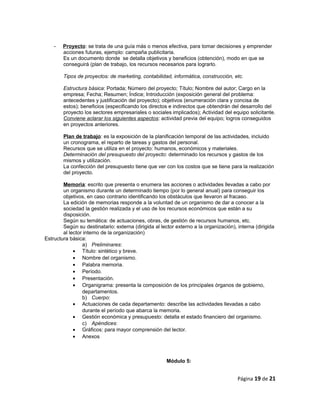 - Proyecto: se trata de una guía más o menos efectiva, para tomar decisiones y emprender
acciones futuras, ejemplo: campaña publicitaria.
Es un documento donde se detalla objetivos y beneficios (obtención), modo en que se
conseguirá (plan de trabajo, los recursos necesarios para lograrlo.
Tipos de proyectos: de marketing, contabilidad, informática, construcción, etc.
Estructura básica: Portada; Número del proyecto; Título; Nombre del autor; Cargo en la
empresa; Fecha; Resumen; Índice; Introducción (exposición general del problema:
antecedentes y justificación del proyecto); objetivos (enumeración clara y concisa de
estos); beneficios (especificando los directos e indirectos que obtendrán del desarrollo del
proyecto los sectores empresariales o sociales implicados); Actividad del equipo solicitante.
Conviene aclarar los siguientes aspectos: actividad previa del equipo; logros conseguidos
en proyectos anteriores.
Plan de trabajo: es la exposición de la planificación temporal de las actividades, incluido
un cronograma, el reparto de tareas y gastos del personal.
Recursos que se utiliza en el proyecto: humanos, económicos y materiales.
Determinación del presupuesto del proyecto: determinado los recursos y gastos de los
mismos y utilización.
La confección del presupuesto tiene que ver con los costos que se tiene para la realización
del proyecto.
Memoria: escrito que presenta o enumera las acciones o actividades llevadas a cabo por
un organismo durante un determinado tiempo (por lo general anual) para conseguir los
objetivos, en caso contrario identificando los obstáculos que llevaron al fracaso.
La edición de memorias responde a la voluntad de un organismo de dar a conocer a la
sociedad la gestión realizada y el uso de los recursos económicos que están a su
disposición.
Según su temática: de actuaciones, obras, de gestión de recursos humanos, etc.
Según su destinatario: externa (dirigida al lector externo a la organización), interna (dirigida
al lector interno de la organización)
Estructura básica:
a) Preliminares:
• Título: sintético y breve.
• Nombre del organismo.
• Palabra memoria.
• Período.
• Presentación.
• Organigrama: presenta la composición de los principales órganos de gobierno,
departamentos.
b) Cuerpo:
• Actuaciones de cada departamento: describe las actividades llevadas a cabo
durante el período que abarca la memoria.
• Gestión económica y presupuesto: detalla el estado financiero del organismo.
c) Apéndices:
• Gráficos: para mayor comprensión del lector.
• Anexos
Módulo 5:
Página 19 de 21
 