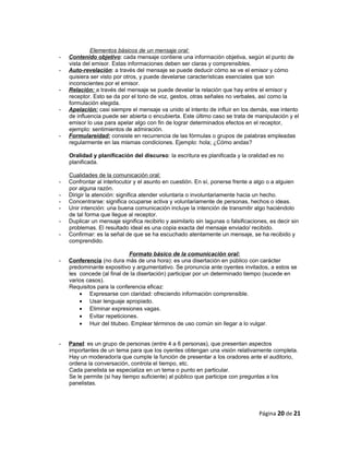 Elementos básicos de un mensaje oral:
- Contenido objetivo: cada mensaje contiene una información objetiva, según el punto de
vista del emisor. Estas informaciones deben ser claras y comprensibles.
- Auto-revelación: a través del mensaje se puede deducir cómo se ve el emisor y cómo
quisiera ser visto por otros, y puede develarse características esenciales que son
inconscientes por el emisor.
- Relación: a través del mensaje se puede develar la relación que hay entre el emisor y
receptor. Esto se da por el tono de voz, gestos, otras señales no verbales, así como la
formulación elegida.
- Apelación: casi siempre el mensaje va unido al intento de influir en los demás, ese intento
de influencia puede ser abierta o encubierta. Este último caso se trata de manipulación y el
emisor lo usa para apelar algo con fin de lograr determinados efectos en el receptor,
ejemplo: sentimientos de admiración.
- Formulareidad: consiste en recurrencia de las fórmulas o grupos de palabras empleadas
regularmente en las mismas condiciones. Ejemplo: hola; ¿Cómo andas?
Oralidad y planificación del discurso: la escritura es planificada y la oralidad es no
planificada.
Cualidades de la comunicación oral:
- Confrontar al interlocutor y el asunto en cuestión. En sí, ponerse frente a algo o a alguien
por alguna razón.
- Dirigir la atención: significa atender voluntaria o involuntariamente hacia un hecho.
- Concentrarse: significa ocuparse activa y voluntariamente de personas, hechos o ideas.
- Unir intención: una buena comunicación incluye la intención de transmitir algo haciéndolo
de tal forma que llegue al receptor.
- Duplicar un mensaje significa recibirlo y asimilarlo sin lagunas o falsificaciones, es decir sin
problemas. El resultado ideal es una copia exacta del mensaje enviado/ recibido.
- Confirmar: es la señal de que se ha escuchado atentamente un mensaje, se ha recibido y
comprendido.
Formato básico de la comunicación oral:
- Conferencia (no dura más de una hora): es una disertación en público con carácter
predominante expositivo y argumentativo. Se pronuncia ante oyentes invitados, a estos se
les concede (al final de la disertación) participar por un determinado tiempo (sucede en
varios casos).
Requisitos para la conferencia eficaz:
• Expresarse con claridad: ofreciendo información comprensible.
• Usar lenguaje apropiado.
• Eliminar expresiones vagas.
• Evitar repeticiones.
• Huir del titubeo. Emplear términos de uso común sin llegar a lo vulgar.
- Panel: es un grupo de personas (entre 4 a 6 personas), que presentan aspectos
importantes de un tema para que los oyentes obtengan una visión relativamente completa.
Hay un moderador/a que cumple la función de presentar a los oradores ante el auditorio,
ordena la conversación, controla el tiempo, etc.
Cada panelista se especializa en un tema o punto en particular.
Se le permite (si hay tiempo suficiente) al público que participe con preguntas a los
panelistas.
Página 20 de 21
 