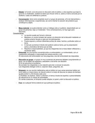 - Debate: la función, es la de poner en discusión ante el público, a dos expertos que bajo la
guía de un moderador, sostiene la tesis que chocan entre sí, sobre un tema conocido por el
auditorio. Cada uno defiende su postura.
- Conversación: tiene como propósito reunir un grupo de personas, a fin de intercambiar y
analizar informaciones o experiencias, así como intentar la solución del problema que
constituye su objeto.
- Mesa redonda: se suele entender como un diálogo ante un auditorio, desarrollado por un
grupo de personas, bajo un moderador. Tono conversacional y no hay lugar para
discursos.
Características:
• La reunión puede ser formal o informal.
• Mantener un control limitado del campo y la dirección de la discusión mediante un
análisis anterior llevado a cabo por los participantes.
• Puede exponer y enfocar diferentes puntos de vistas, hechos y actitudes sobre un
tema.
• A menudo aumenta el interés del auditorio sobre el tema, por la presentación
activa y dramática del tema que se trata.
• Reparte la responsabilidad, ya que los integrantes de la mesa deben reflexionar y
recolectar datos.
- Entrevista: es una reunión convenida entre un entrevistador y un entrevistado, con un
cuestionario anticipado o improvisado de manera escrita u oral.
El instrumento del entrevistador son las preguntas y las del entrevistado las respuestas.
- Discusión en grupo: un grupo no muy numeroso de personas debaten conjuntamente un
tema, con el objeto de analizarlo y estudiarlo o de tomar una decisión.
El fin es solucionar el problema.
Se someten los integrantes a una votación para dar a conocer la solución.
Los integrantes dialogan entre sí, exponen ideas, preguntas, etc.
- Simposio: es una reunión deliberativa ante el público en que varias personas hablan por
turno sobre un mismo tema, sin discutir entre sí a modo de discurso en plazos de tiempos
iguales (entre 5 y 30 minutos cada uno)
La finalidad, es explicar, instruir o informar un tema a través de expertos o personalidades
de relevancia en un campo de actividades.
En ciertas ocasiones, el simposio puede adoptar un panel y abrir la discusión al público.
- Foro: es cualquier forma oratoria en que participa el público.
Página 21 de 21
 