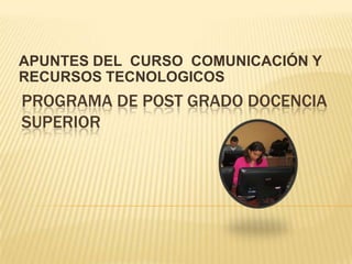 APUNTES DEL CURSO COMUNICACIÓN Y
RECURSOS TECNOLOGICOS
PROGRAMA DE POST GRADO DOCENCIA
SUPERIOR
 