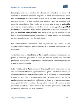 Apuntes de Concreto Reforzado I
Ing. Moisés Suárez Campos. 10
Para lograr una acción efectiva del refuerzo, es esencial que el acero y el
concreto se deformen en forma conjunta, es decir, es necesario que haya
una adherencia suficientemente fuerte entre los dos materiales para
asegurar que no ocurrirán movimientos relativos entre las barras de y el
concreto circundante. Esta unión se produce por la fuerte adhesión
química que se desarrolla en la interface acero-concreto, por la rugosidad
natural de la superficie de las barras de refuerzo laminadas en caliente y
por los resaltes superficiales poco espaciados que se forman en las
barras de refuerzo (barras corrugadas) con el fin de proveer un alto grado
de entrelazamiento entre los dos materiales.
Las características adicionales más importantes que llevan a un
comportamiento conjunto satisfactorio entre el concreto y el acero son las
siguientes:
1. En tanto que la resistencia a la corrosión del acero descubierto es
pobre, el concreto que rodea el acero de refuerzo provee una excelente
protección minimizando los problemas de corrosión y los correspondientes
costos de mantenimiento.
2. La resistencia al fuego del acero desprotegido se ve empeorada por su
alta conductividad térmica y por el hecho de que su resistencia disminuye
considerablemente a altas temperaturas. Por el contrario, la conductividad
térmica del concreto es relativamente baja. De esta manera, los daños
producidos por una exposición prolongada al fuego, si es que se presentan,
están generalmente limitados a la superficie exterior del concreto y una
moderada cantidad de recubrimiento de concreto proporciona suficiente
aislamiento térmico al refuerzo embebido.
 
