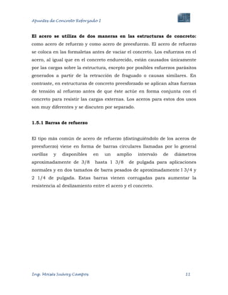 Apuntes de Concreto Reforzado I
Ing. Moisés Suárez Campos. 11
El acero se utiliza de dos maneras en las estructuras de concreto:
como acero de refuerzo y como acero de preesfuerzo. El acero de refuerzo
se coloca en las formaletas antes de vaciar el concreto. Los esfuerzos en el
acero, al igual que en el concreto endurecido, están causados únicamente
por las cargas sobre la estructura, excepto por posibles esfuerzos parásitos
generados a partir de la retracción de fraguado o causas similares. En
contraste, en estructuras de concreto preesforzado se aplican altas fuerzas
de tensión al refuerzo antes de que éste actúe en forma conjunta con el
concreto para resistir las cargas externas. Los aceros para estos dos usos
son muy diferentes y se discuten por separado.
1.5.1 Barras de refuerzo
El tipo más común de acero de refuerzo (distinguiéndolo de los aceros de
preesfuerzo) viene en forma de barras circulares llamadas por lo general
varillas y disponibles en un amplio intervalo de diámetros
aproximadamente de 3/8 hasta 1 3/8 de pulgada para aplicaciones
normales y en dos tamaños de barra pesados de aproximadamente l 3/4 y
2 1/4 de pulgada. Estas barras vienen corrugadas para aumentar la
resistencia al deslizamiento entre el acero y el concreto.
 
