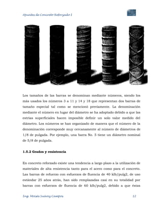 Apuntes de Concreto Reforzado I
Ing. Moisés Suárez Campos. 12
Los tamaños de las barras se denominan mediante números, siendo los
más usados los números 3 a 11 y 14 y 18 que representan dos barras de
tamaño especial tal como se mencionó previamente. La denominación
mediante el número en lugar del diámetro se ha adoptado debido a que las
estrías superficiales hacen imposible definir un solo valor medido del
diámetro. Los números se han organizado de manera que el número de la
denominación corresponde muy cercanamente al número de diámetros de
1/8 de pulgada. Por ejemplo, una barra No. 5 tiene un diámetro nominal
de 5/8 de pulgada.
1.5.2 Grados y resistencia
En concreto reforzado existe una tendencia a largo plazo a la utilización de
materiales de alta resistencia tanto para el acero como para el concreto.
Las barras de refuerzo con esfuerzos de fluencia de 40 klb/pulg2, de uso
estándar 25 años atrás, han sido remplazadas casi en su totalidad por
barras con esfuerzos de fluencia de 60 klb/pulg2, debido a que éstas
 