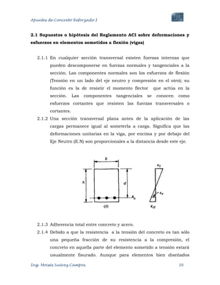 Apuntes de Concreto Reforzado I
Ing. Moisés Suárez Campos. 16
2.1 Supuestos o hipótesis del Reglamento ACI sobre deformaciones y
esfuerzos en elementos sometidos a flexión (vigas)
2.1.1 En cualquier sección transversal existen fuerzas internas que
pueden descomponerse en fuerzas normales y tangenciales a la
sección. Las componentes normales son los esfuerzos de flexión
(Tensión en un lado del eje neutro y compresión en el otro); su
función es la de resistir el momento flector que actúa en la
sección. Las componentes tangenciales se conocen como
esfuerzos cortantes que resisten las fuerzas transversales o
cortantes.
2.1.2 Una sección transversal plana antes de la aplicación de las
cargas permanece igual al someterla a carga. Significa que las
deformaciones unitarias en la viga, por encima y por debajo del
Eje Neutro (E.N) son proporcionales a la distancia desde este eje.
2.1.3 Adherencia total entre concreto y acero.
2.1.4 Debido a que la resistencia a la tensión del concreto es tan sólo
una pequeña fracción de su resistencia a la compresión, el
concreto en aquella parte del elemento sometido a tensión estará
usualmente fisurado. Aunque para elementos bien diseñados
 