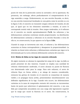 Apuntes de Concreto Reforzado I
Ing. Moisés Suárez Campos. 20
punto de vista de la protección contra la corrosión o de la apariencia. Su
presencia, sin embargo, afecta profundamente el comportamiento de la
viga sometida a carga. Evidentemente, en una sección fisurada, es decir,
en una sección transversal localizada en una grieta como la sección a-a en
la figura 3.2d, el concreto no transmite ningún esfuerzo de tensión; de ahí
que, al igual que en los elementos sometidos a tensión, al acero le
corresponde resistir toda la tensión. Para cargas moderadas, si el esfuerzo
en el concreto no excede aproximadamente f´c/2, los esfuerzos y las
deformaciones unitarias continúan siendo proporcionales. La distribución
de deformaciones unitarias y esfuerzos en la sección fisurada o cerca de
ella es, en consecuencia, la que aparece en la figura 3.2e.
Cuando la carga se incrementa aún más, el esfuerzo y las deformaciones
aumentan en forma correspondiente y desaparece la proporcionalidad. La
relación no lineal entre esfuerzos y deformaciones unitarias que sigue es la
determinada por la curva esfuerzo-deformación unitaria del concreto.
2.2.1 Modos de fallas en las vigas de concreto reforzado
En algún momento se alcanza la capacidad de carga de la viga. La falla se
puede presentar de dos maneras. Cuando se emplea una cantidad de
refuerzo relativamente moderada, el acero alcanza su punto de fluencia
con determinado valor para la carga. Para este esfuerzo, el acero de
refuerzo fluye en forma súbita y se alarga de manera considerable,
entonces las grietas de tensión en el concreto se ensanchan de manera
visible y se propagan hacia arriba, presentándose simultáneamente una
deflexión significativa de la viga. Cuando esto ocurre, las deformaciones
unitarias en la zona de compresión restante del concreto se incrementan
hasta tal punto que sobreviene el aplastamiento del concreto, o sea una
falla por compresión secundaria con una carga sólo ligeramente superior
que la carga que causó la fluencia en el acero. En consecuencia, la
 