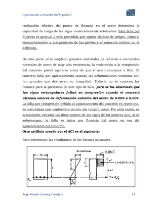 Apuntes de Concreto Reforzado I
Ing. Moisés Suárez Campos. 21
realización efectiva del punto de fluencia en el acero determina la
capacidad de carga de las vigas moderadamente reforzadas. Esta falla por
fluencia es gradual y está precedida por signos visibles de peligro, como el
ensanchamiento y alargamiento de las grietas y el aumento notorio en la
deflexión.
De otra parte, si se emplean grandes cantidades de refuerzo o cantidades
normales de acero de muy alta resistencia, la resistencia a la compresión
del concreto puede agotarse antes de que el acero comience a fluir. El
concreto falla por aplastamiento cuando las deformaciones unitarias son
tan grandes que destruyen su integridad. Todavía no se conocen las
razones para la presencia de este tipo de falla, pero se ha observado que
las vigas rectangulares fallan en compresión cuando el concreto
alcanza valores de deformación unitaria del orden de 0.003 a 0.004.
La falla por compresión debida al aplastamiento del concreto es repentina,
de naturaleza casi explosiva y ocurre sin ningún aviso. Por esta razón, es
aconsejable calcular las dimensiones de las vigas de tal manera que, si se
sobrecargan, la falla se inicie por fluencia del acero en vez del
aplastamiento del concreto.
Otro artificio creado por el ACI es el siguiente:
Para determinar las resultantes de las fuerzas actuantes.
 