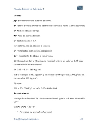 Apuntes de Concreto Reforzado I
Ing. Moisés Suárez Campos. 22
Donde:
ƒy= Resistencia de la fluencia del acero
d= Peralte efectivo (Distancia centroide de la varilla hasta la fibra superior)
b= Ancho o alma de la viga
As= Área de acero a tensión
C= Profundidad del E.N
εs= Deformación en el acero a tensión
a= Profundidad del bloque a compresión
Cc= Resultante del bloque a compresión
β= Depende de la f c (Resistencia nominal) y tiene un valor de 0.85 para
concreto cuya resistencia sea:
β= 0.85 → f c ≤ 280 Kg/cm²
Si f c es mayor a 280 kg/cm2, β se reduce en 0.05 por cada 70 Kg/cm² en
exceso a los 280 Kg/cm².
Ejemplo:
280 + 70= 350 Kg/cm² →β= 0.85- 0.05= 0.80
Razonamiento
Por equilibrio la fuerza de compresión debe ser igual a la fuerza de tensión
Cc=T
0.85* f c*a*b = As * fy
 Porcentaje de acero de refuerzo (ρ)
 