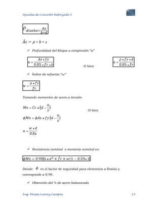 Apuntes de Concreto Reforzado I
Ing. Moisés Suárez Campos. 23
 Profundidad del bloque a compresión “a”
O bien
 Índice de refuerzo “w”
Tomando momentos de acero a tensión
O bien
 Resistencia nominal o momento nominal es:
Donde: es el factor de seguridad para elementos a flexión y
corresponde a 0.90.
 Obtención del % de acero balanceado
 