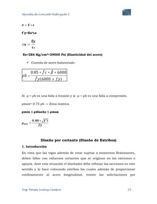 Apuntes de Concreto Reforzado I
Ing. Moisés Suárez Campos. 25
f´y=Es*εs
Es=2E6 Kg/cm2=29000 Psi (Elasticidad del acero)
 Cuantía de acero balanceado:
Si ρ < ρb es una falla a tensión y si ρ > ρb es una falla a compresión.
ρmax= 0.75 ρb → Zona sísmica
ρmin ≤ ρdiseño ≤ ρmax
Diseño por cortante (Diseño de Estribos)
1. Introducción
En vista que las vigas además de estar sujetas a momentos flexionantes,
deben lidiar con esfuerzos cortantes que se originan en los extremos o
apoyos. Ante esta situación el diseñador debe reforzar las secciones en este
sentido y lo hace colocando estribos los cuales además de proporcionar
confinamiento al acero longitudinal, resiste las solicitaciones por
 