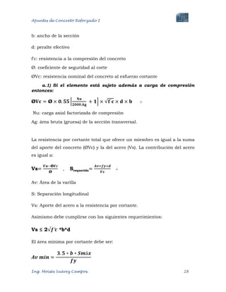 Apuntes de Concreto Reforzado I
Ing. Moisés Suárez Campos. 28
b: ancho de la sección
d: peralte efectivo
f'c: resistencia a la compresión del concreto
Ø: coeficiente de seguridad al corte
ØVc: resistencia nominal del concreto al esfuerzo cortante
a.1) Si el elemento está sujeto además a carga de compresión
entonces:
∴
Nu: carga axial factorizada de compresión
Ag: área bruta (gruesa) de la sección transversal.
La resistencia por cortante total que ofrece un miembro es igual a la suma
del aporte del concreto (ØVc) y la del acero (Vs). La contribución del acero
es igual a:
Vs , Srequerida ∴
Av: Área de la varilla
S: Separación longitudinal
Vs: Aporte del acero a la resistencia por cortante.
Asimismo debe cumplirse con los siguientes requerimientos:
Vs ≤ 2 *b*d
El área mínima por cortante debe ser:
 