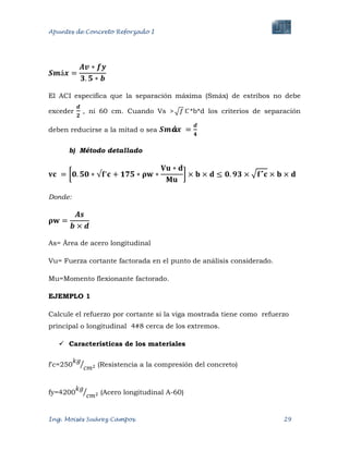 Apuntes de Concreto Reforzado I
Ing. Moisés Suárez Campos. 29
El ACI especifica que la separación máxima (Smáx) de estribos no debe
exceder , ni 60 cm. Cuando Vs > *b*d los criterios de separación
deben reducirse a la mitad o sea
b) Método detallado
Donde:
As= Área de acero longitudinal
Vu= Fuerza cortante factorada en el punto de análisis considerado.
Mu=Momento flexionante factorado.
EJEMPLO 1
Calcule el refuerzo por cortante si la viga mostrada tiene como refuerzo
principal o longitudinal 4#8 cerca de los extremos.
 Características de los materiales
f'c=250 (Resistencia a la compresión del concreto)
fy=4200 (Acero longitudinal A-60)
 