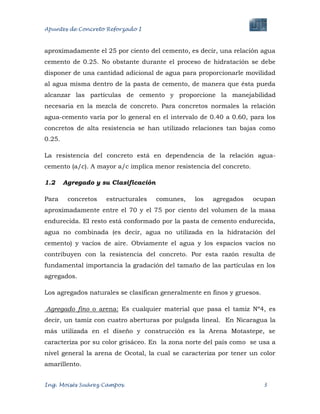 Apuntes de Concreto Reforzado I
Ing. Moisés Suárez Campos. 3
aproximadamente el 25 por ciento del cemento, es decir, una relación agua
cemento de 0.25. No obstante durante el proceso de hidratación se debe
disponer de una cantidad adicional de agua para proporcionarle movilidad
al agua misma dentro de la pasta de cemento, de manera que ésta pueda
alcanzar las partículas de cemento y proporcione la manejabilidad
necesaria en la mezcla de concreto. Para concretos normales la relación
agua-cemento varía por lo general en el intervalo de 0.40 a 0.60, para los
concretos de alta resistencia se han utilizado relaciones tan bajas como
0.25.
La resistencia del concreto está en dependencia de la relación agua-
cemento (a/c). A mayor a/c implica menor resistencia del concreto.
1.2 Agregado y su Clasificación
Para concretos estructurales comunes, los agregados ocupan
aproximadamente entre el 70 y el 75 por ciento del volumen de la masa
endurecida. El resto está conformado por la pasta de cemento endurecida,
agua no combinada (es decir, agua no utilizada en la hidratación del
cemento) y vacíos de aire. Obviamente el agua y los espacios vacíos no
contribuyen con la resistencia del concreto. Por esta razón resulta de
fundamental importancia la gradación del tamaño de las partículas en los
agregados.
Los agregados naturales se clasifican generalmente en finos y gruesos.
Agregado fino o arena: Es cualquier material que pasa el tamiz Nº4, es
decir, un tamiz con cuatro aberturas por pulgada lineal. En Nicaragua la
más utilizada en el diseño y construcción es la Arena Motastepe, se
caracteriza por su color grisáceo. En la zona norte del país como se usa a
nivel general la arena de Ocotal, la cual se caracteriza por tener un color
amarillento.
 