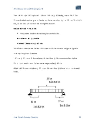 Apuntes de Concreto Reforzado I
Ing. Moisés Suárez Campos. 33
Vs= 14.31 > (√ 250 kg/ cm2 *25 cm *67 cm)/ 1000 kg/ton = 26.5 Ton
El resultado implica que la Smáx no debe exceder d/2 = 67 cm/2 = 33.5
cm, ni 60 cm. De las dos se escoge la menor.
Smáx diseño = 33.5 cm
 Propuesta final de Estribos para detallado
Extremos: #3 @ 20 cm
Centro Claro: #3 @ 30 cm
Para los extremos: se deben disponer estribos en una longitud igual a
2*H = (2*75)cm = 150 cm
150 cm / 20 cm = 7.5 estribos = 8 estribos @ 20 cm en ambos lados.
En el centro del claro deben estar separado @ 30cm
(800-160*2) cm = 480 cm/ 30 cm = 16 estribos @30 cm en el centro del
claro.
 