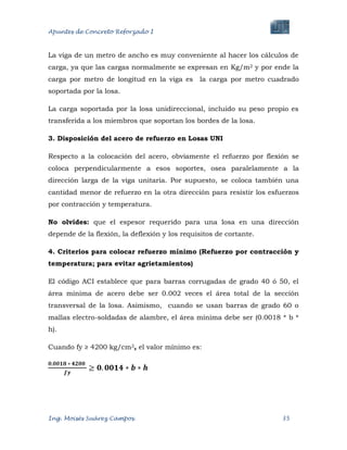 Apuntes de Concreto Reforzado I
Ing. Moisés Suárez Campos. 35
La viga de un metro de ancho es muy conveniente al hacer los cálculos de
carga, ya que las cargas normalmente se expresan en Kg/m2 y por ende la
carga por metro de longitud en la viga es la carga por metro cuadrado
soportada por la losa.
La carga soportada por la losa unidireccional, incluido su peso propio es
transferida a los miembros que soportan los bordes de la losa.
3. Disposición del acero de refuerzo en Losas UNI
Respecto a la colocación del acero, obviamente el refuerzo por flexión se
coloca perpendicularmente a esos soportes, osea paralelamente a la
dirección larga de la viga unitaria. Por supuesto, se coloca también una
cantidad menor de refuerzo en la otra dirección para resistir los esfuerzos
por contracción y temperatura.
No olvides: que el espesor requerido para una losa en una dirección
depende de la flexión, la deflexión y los requisitos de cortante.
4. Criterios para colocar refuerzo mínimo (Refuerzo por contracción y
temperatura; para evitar agrietamientos)
El código ACI establece que para barras corrugadas de grado 40 ó 50, el
área mínima de acero debe ser 0.002 veces el área total de la sección
transversal de la losa. Asimismo, cuando se usan barras de grado 60 o
mallas electro-soldadas de alambre, el área mínima debe ser (0.0018 * b *
h).
Cuando fy ≥ 4200 kg/cm2, el valor mínimo es:
 