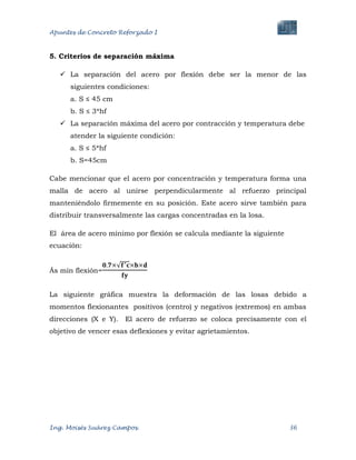 Apuntes de Concreto Reforzado I
Ing. Moisés Suárez Campos. 36
5. Criterios de separación máxima
 La separación del acero por flexión debe ser la menor de las
siguientes condiciones:
a. S ≤ 45 cm
b. S ≤ 3*hf
 La separación máxima del acero por contracción y temperatura debe
atender la siguiente condición:
a. S ≤ 5*hf
b. S=45cm
Cabe mencionar que el acero por concentración y temperatura forma una
malla de acero al unirse perpendicularmente al refuerzo principal
manteniéndolo firmemente en su posición. Este acero sirve también para
distribuir transversalmente las cargas concentradas en la losa.
El área de acero mínimo por flexión se calcula mediante la siguiente
ecuación:
Ás mín flexión=
La siguiente gráfica muestra la deformación de las losas debido a
momentos flexionantes positivos (centro) y negativos (extremos) en ambas
direcciones (X e Y). El acero de refuerzo se coloca precisamente con el
objetivo de vencer esas deflexiones y evitar agrietamientos.
 