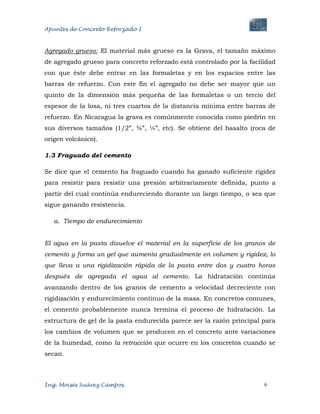 Apuntes de Concreto Reforzado I
Ing. Moisés Suárez Campos. 4
Agregado grueso: El material más grueso es la Grava, el tamaño máximo
de agregado grueso para concreto reforzado está controlado por la facilidad
con que éste debe entrar en las formaletas y en los espacios entre las
barras de refuerzo. Con este fin el agregado no debe ser mayor que un
quinto de la dimensión más pequeña de las formaletas o un tercio del
espesor de la losa, ni tres cuartos de la distancia mínima entre barras de
refuerzo. En Nicaragua la grava es comúnmente conocida como piedrín en
sus diversos tamaños (1/2”, ¾”, ¼”, etc). Se obtiene del basalto (roca de
origen volcánico).
1.3 Fraguado del cemento
Se dice que el cemento ha fraguado cuando ha ganado suficiente rigidez
para resistir para resistir una presión arbitrariamente definida, punto a
partir del cual continúa endureciendo durante un largo tiempo, o sea que
sigue ganando resistencia.
a. Tiempo de endurecimiento
El agua en la pasta disuelve el material en la superficie de los granos de
cemento y forma un gel que aumenta gradualmente en volumen y rigidez, lo
que lleva a una rigidización rápida de la pasta entre dos y cuatro horas
después de agregada el agua al cemento. La hidratación continúa
avanzando dentro de los granos de cemento a velocidad decreciente con
rigidización y endurecimiento continuo de la masa. En concretos comunes,
el cemento probablemente nunca termina el proceso de hidratación. La
estructura de gel de la pasta endurecida parece ser la razón principal para
los cambios de volumen que se producen en el concreto ante variaciones
de la humedad, como la retracción que ocurre en los concretos cuando se
secan.
 