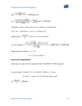 Apuntes de Concreto Reforzado I
Ing. Moisés Suárez Campos. 42
Mu=
As =
Proponer acero a usar: (Acero # 4 o Acero # 5 en general)
As+ = As- = 5.03 cm2 => 4 # 4 = 5.16 cm2 /m
Separación = = 25 cm => # 4 @ 0.25 mt
As min flexión
Separación por flexión = 3 * hf
= 3 * 15 cm = 45 cm
Acero por temperatura
Dado que se usa Acero de grado 60 (fy= 60 000 Psi= 4200 kg/cm2)
As min temp = 0.0018 * b * h= 0.0018 * 100 cm * 15 cm
= 2.7 cm2 => usar 4 # 3 @ 0.25 mt (2.84 cm2)
S=
 