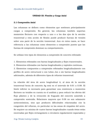 Apuntes de Concreto Reforzado I
Ing. Moisés Suárez Campos. 44
UNIDAD III: Flexión y Carga Axial
3.1 Compresión Axial
Las columnas se definen como elementos que sostienen principalmente
cargas a compresión. En general, las columnas también soportan
momentos flectores con respecto a uno o a los dos ejes de la sección
transversal y esta acción de flexión puede producir fuerzas de tensión
sobre una parte de la sección transversal. Aun en estos casos, se hace
referencia a las columnas como elementos a compresión puesto que las
fuerzas de compresión dominan su comportamiento.
Se utilizan tres tipos de elementos a compresión de concreto reforzado:
1. Elementos reforzados con barras longitudinales y flejes transversales.
2. Elementos reforzados con barras longitudinales y espirales continuas.
3. Elementos compuestos a compresión reforzados longitudinalmente con
perfiles de acero estructural o con tubos Jon o sin barras longitudinales
adicionales, además de diferentes tipos de refuerzo transversal.
La relación del área de acero longitudinal A, al área de la sección
transversal bruta de concreto Ag está en el intervalo de 0.01 a 0.08. El
límite inferior es necesario para garantizar una resistencia a momentos
flectores no tenidos en cuenta en el análisis y para reducir los efectos del
flujo plástico y de la retracción de fraguado del concreto sometido a
compresión sostenida. Relaciones mayores que 0.08 no son solamente
antieconómicas, sino que producen dificultades relacionadas con la
congestión del refuerzo, en particular en las zonas de empalme del acero.
Se requiere un mínimo de cuatro barras longitudinales cuando éstas están
encerradas por flejes rectangulares o circulares regularmente espaciados y
 