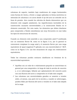 Apuntes de Concreto Reforzado I
Ing. Moisés Suárez Campos. 47
columnas de soporte, también bajo condiciones de cargas horizontales
como fuerzas de viento, y frente a cargas aplicadas en forma excéntrica en
ménsulas de columnas o en arcos donde el eje del arco no coincide con la
línea de presión. Aún cuando los cálculos de diseño demuestren que un
elemento está cargado axialmente, las imperfecciones inevitables de la
construcción causarán excentricidades y la consecuente flexión en el
elemento construido. Por esta razón, los elementos que deben diseñarse
para compresión y flexión simultáneas son muy frecuentes en casi todos
los tipos de estructuras de concreto.
Cuando un elemento está sometido a una compresión axial P combinada
con un momento flector M, como en la figura 3.1a, por lo general es
conveniente remplazar la carga axial y el momento flector por una carga
equivalente de igual magnitud P aplicada con una excentricidad e = M/P,
como en la Figura 3.1b. Las dos situaciones de carga son estáticamente
equivalentes.
Todas las columnas pueden entonces clasificarse en términos de la
excentricidad equivalente.
 Aquéllas con un valor de e relativamente pequeño se caracterizan en
general por una compresión a lo largo de toda la sección de concreto
y, si se sobrecargan, fallarán por aplastamiento del concreto junto
con una fluencia del acero a compresión en el lado más cargado.
 Las columnas con excentricidades grandes se someten a tensión
sobre, al menos, una parte de la sección y, cuando se sobrecargan,
pueden fallar por fluencia del acero a tensión en el lado más alejado
de la carga.
 