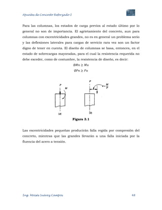 Apuntes de Concreto Reforzado I
Ing. Moisés Suárez Campos. 48
Para las columnas, los estados de carga previos al estado último por lo
general no son de importancia. El agrietamiento del concreto, aun para
columnas con excentricidades grandes, no es en general un problema serio
y las deflexiones laterales para cargas de servicio rara vez son un factor
digno de tener en cuenta. El diseño de columnas se basa, entonces, en el
estado de sobrecargas mayoradas, para el cual la resistencia requerida no
debe exceder, como de costumbre, la resistencia de diseño, es decir:
Figura 3.1
Las excentricidades pequeñas producirán falla regida por compresión del
concreto, mientras que las grandes llevarán a una falla iniciada por la
fluencia del acero a tensión.
 