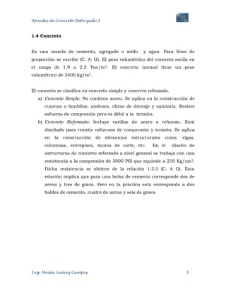 Apuntes de Concreto Reforzado I
Ing. Moisés Suárez Campos. 5
1.4 Concreto
Es una mezcla de cemento, agregado o árido y agua. Para fines de
proporción se escribe (C: A: G). El peso volumétrico del concreto oscila en
el rango de 1.9 a 2.5 Ton/m3. El concreto normal tiene un peso
volumétrico de 2400 kg/m3.
El concreto se clasifica en concreto simple y concreto reforzado.
a) Concreto Simple: No contiene acero. Se aplica en la construcción de
cunetas o bordillos, andenes, obras de drenaje y sanitaria. Resiste
esfuerzo de compresión pero es débil a la tensión.
b) Concreto Reforzado: Incluye varillas de acero o refuerzo. Está
diseñado para resistir esfuerzos de compresión y tensión. Se aplica
en la construcción de elementos estructurales como: vigas,
columnas, entrepisos, muros de corte, etc. En el diseño de
estructuras de concreto reforzado a nivel general se trabaja con una
resistencia a la compresión de 3000 PSI que equivale a 210 Kg/cm2.
Dicha resistencia se obtiene de la relación 1:2:3 (C: A G). Esta
relación implica que para una bolsa de cemento corresponde dos de
arena y tres de grava. Pero en la práctica esta corresponde a dos
baldes de cemento, cuatro de arena y seis de grava.
 